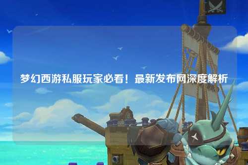 夢幻西游私服玩家必看！最新發(fā)布網(wǎng)深度解析