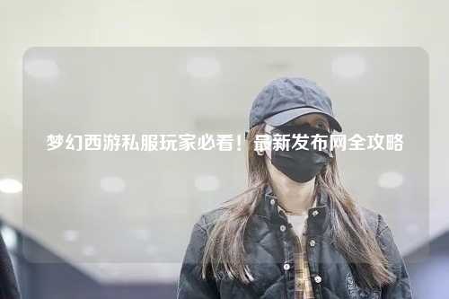 夢幻西游私服玩家必看！最新發(fā)布網(wǎng)全攻略