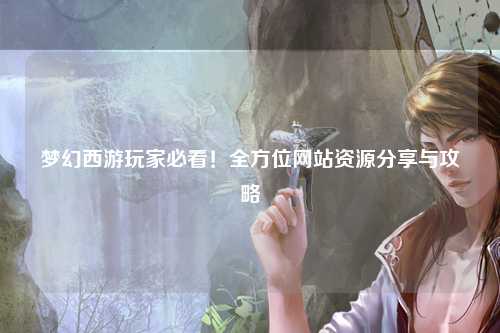 夢幻西游玩家必看！全方位網(wǎng)站資源分享與攻略