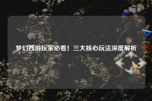 夢幻西游玩家必看！三大核心玩法深度解析