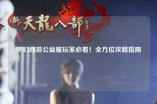 夢幻西游公益服玩家必看！全方位攻略指南