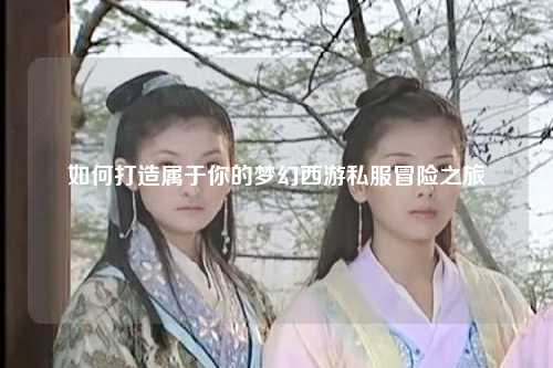 如何打造屬于你的夢幻西游私服冒險(xiǎn)之旅