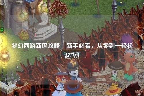 夢(mèng)幻西游新區(qū)攻略 | 新手必看，從零到一輕松起飛！