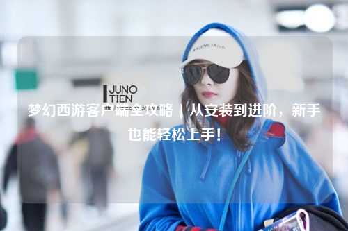 夢(mèng)幻西游客戶端全攻略 | 從安裝到進(jìn)階，新手也能輕松上手！